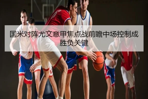 国米对阵尤文意甲焦点战前瞻中场控制成胜负关键