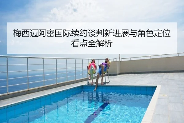 梅西迈阿密国际续约谈判新进展与角色定位看点全解析