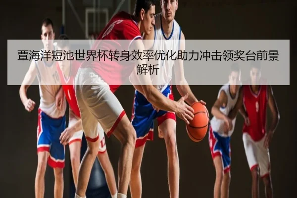 覃海洋短池世界杯转身效率优化助力冲击领奖台前景解析