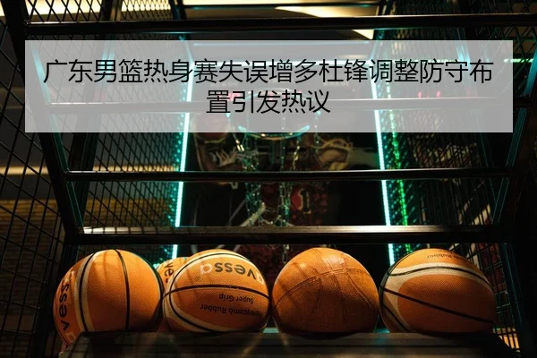 广东男篮热身赛失误增多杜锋调整防守布置引发热议